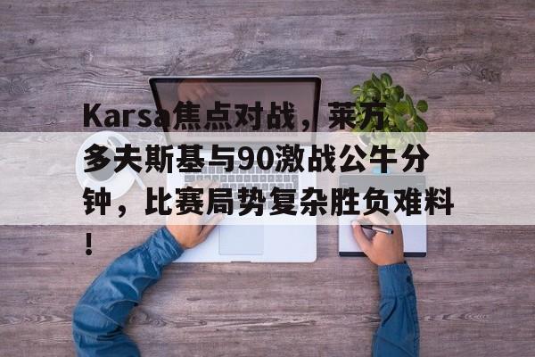 Karsa焦点对战，莱万多夫斯基与90激战公牛分钟，比赛局势复杂胜负难料！的简单介绍-开云